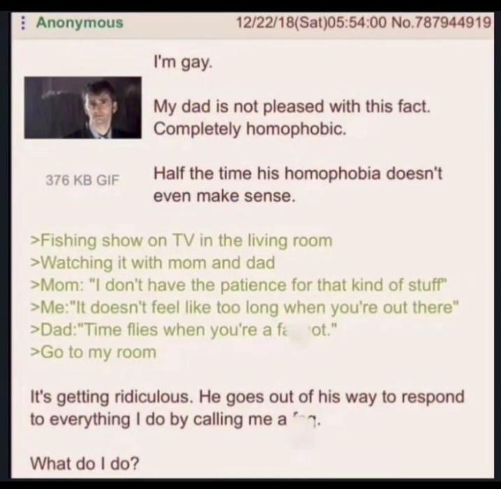 Anonymous I'm gay. 12/22/18(Sat)05:54:00 No.787944919 My dad is not pleased with this fact. Completely homophobic. 376 KB GIF Half the time his homophobia doesn't even make sense. >Fishing show on TV in the living room >Watching it with mom and dad >Mom: "I don't have the patience for that kind of stuff" >Me: "It doesn't feel like too long when you're out there" >Dad: "Time flies when you're a fa ot." >Go to my room It's getting ridiculous. He goes out of his way to respond to everything I do by calling me a What do I do?