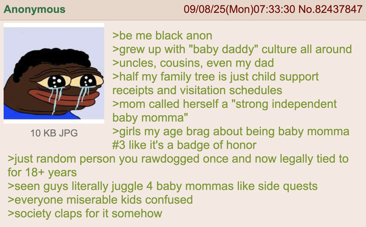 Anonymous 10 KB JPG 09/08/25(Mon)07:33:30 No.82437847 >be me black anon >grew up with "baby daddy" culture all around >uncles, cousins, even my dad >half my family tree is just child support receipts and visitation schedules >mom called herself a "strong independent baby momma" >girls my age brag about being baby momma #3 like it's a badge of honor >just random person you rawdogged once and now legally tied to for 18+ years >seen guys literally juggle 4 baby mommas like side quests >everyone miserable kids confused >society claps for it somehow
