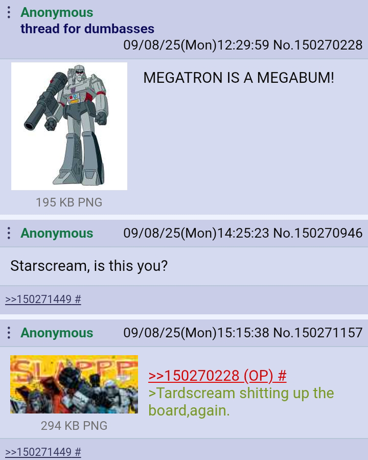 Anonymous thread for dumbasses 09/08/25(Mon)12:29:59 No.150270228 MEGATRON IS A MEGABUM! 195 KB PNG Anonymous 09/08/25(Mon) 14:25:23 No.150270946 Starscream, is this you? >>150271449 # Anonymous 09/08/25(Mon) 15:15:38 No. 150271157 PPP >>150270228 (OP) # >Tardscream s------- up the board,again. 294 KB PNG >>150271449 #