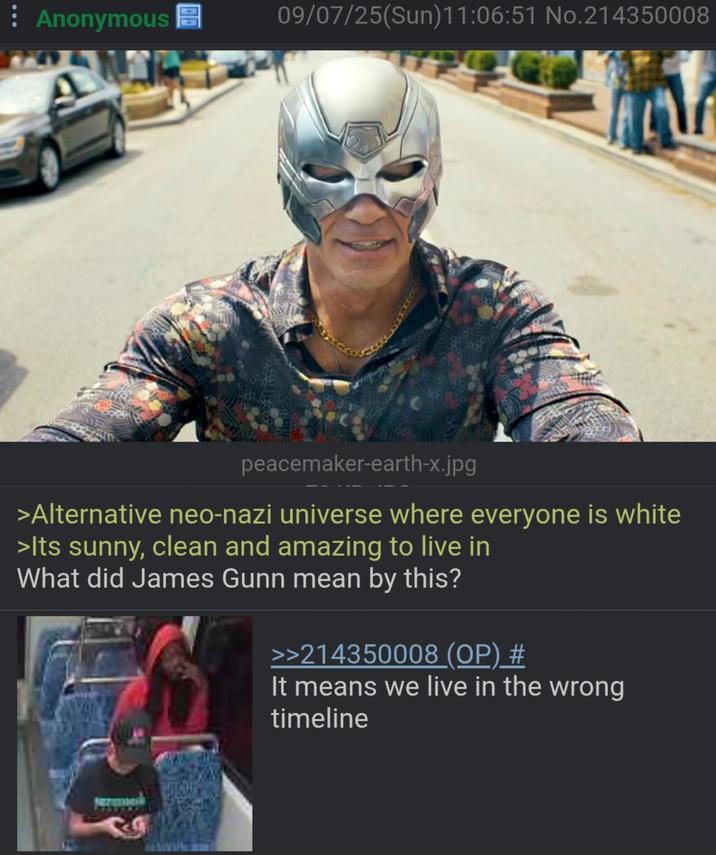 Anonymous 09/07/25(Sun)11:06:51 No.214350008 peacemaker-earth-x.jpg >Alternative neo-nazi universe where everyone is white >Its sunny, clean and amazing to live in What did James Gunn mean by this? >>214350008 (OP) # It means we live in the wrong timeline