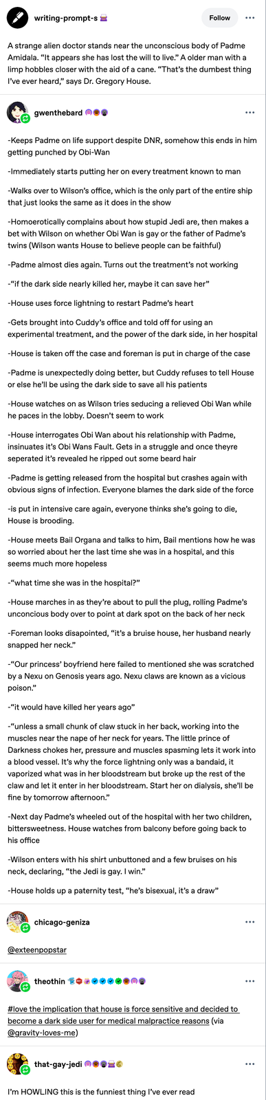 writing-prompt-s Follow A strange alien doctor stands near the unconscious body of Padme Amidala. "It appears she has lost the will to live." A older man with a limp hobbles closer with the aid of a cane. "That's the dumbest thing I've ever heard,” says Dr. Gregory House. gwenthebard -Keeps Padme on life support despite DNR, somehow this ends in him getting punched by Obi-Wan -Immediately starts putting her on every treatment known to man -Walks over to Wilson's office, which is the only part of the entire ship that just looks the same as it does in the show -Homoerotically complains about how stupid Jedi are, then makes a bet with Wilson on whether Obi Wan is gay or the father of Padme's twins (Wilson wants House to believe people can be faithful) -Padme almost dies again. Turns out the treatment's not working -"if the dark side nearly killed her, maybe it can save her" -House uses force lightning to restart Padme's heart -Gets brought into Cuddy's office and told off for using an experimental treatment, and the power of the dark side, in her hospital -House is taken off the case and foreman is put in charge of the case -Padme is unexpectedly doing better, but Cuddy refuses to tell House or else he'll be using the dark side to save all his patients -House watches on as Wilson tries seducing a relieved Obi Wan while he paces in the lobby. Doesn't seem to work -House interrogates Obi Wan about his relationship with Padme, insinuates it's Obi Wans Fault. Gets in a struggle and once theyre seperated it's revealed he ripped out some beard hair -Padme is getting released from the hospital but crashes again with obvious signs of infection. Everyone blames the dark side of the force -is put in intensive care again, everyone thinks she's going to die, House is brooding. -House meets Bail Organa and talks to him, Bail mentions how he was so worried about her the last time she was in a hospital, and this seems much more hopeless -"what time she was in the hospital?" -House marches in as they're about to pull the plug, rolling Padme's unconcious body over to point at dark spot on the back of her neck -Foreman looks disapointed, “it's a bruise house, her husband nearly snapped her neck." -"Our princess' boyfriend here failed to mentioned she was scratched by a Nexu on Genosis years ago. Nexu claws are known as a vicious poison." -"it would have killed her years ago" -"unless a small chunk of claw stuck in her back, working into the muscles near the nape of her neck for years. The little prince of Darkness chokes her, pressure and muscles spasming lets it work into a blood vessel. It's why the force lightning only was a bandaid, it vaporized what was in her bloodstream but broke up the rest of the claw and let it enter in her bloodstream. Start her on dialysis, she'll be fine by tomorrow afternoon." -Next day Padme's wheeled out of the hospital with her two children, bittersweetness. House watches from balcony before going back to his office -Wilson enters with his shirt unbuttoned and a few bruises on his neck, declaring, "the Jedi is gay. I win." -House holds up a paternity test, "he's bisexual, it's a draw" chicago-geniza @exteenpopstar theothin #love the implication that house is force sensitive and decided to become a dark side user for medical malpractice reasons (via @gravity-loves-me) that-gay-jedi I'm HOWLING this is the funniest thing I've ever read ••• •••