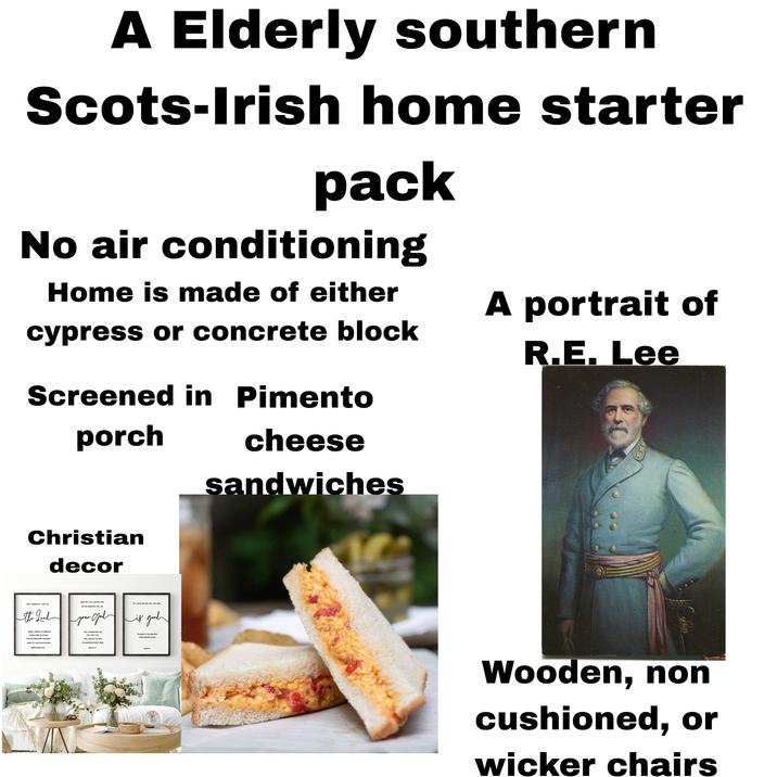 A Elderly southern Scots-Irish home starter pack No air conditioning Home is made of either cypress or concrete block Screened in Pimento porch cheese sandwiches A portrait of R.E. Lee Christian decor THE STEADFAST LOVE OF the Lord FEAR NOT, FOR I AM WITH YOU OH, TASTE AND SEE THAT THE LORD BE NOT DISMAYED, FOR I AM your Jod is good NEVER CEASES HIS MERCIES NEVER COME TO AN END THEY ARE NEW EVERY MORNING GREAT IS YOUR FAITHFULNESS I WILL STRENGTHEN YOU I WILL HELP YOU I WILL UPHOLD YOU WITH MY RIGHTEOUS RIGHT HAND BLESSED IS THE MAN WHO TAKES REFUGE IN HIM. LAMENTATION FALK Wooden, non cushioned, or wicker chairs