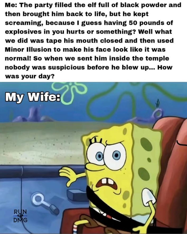 Me: The party filled the elf full of black powder and then brought him back to life, but he kept screaming, because I guess having 50 pounds of explosives in you hurts or something? Well what we did was tape his mouth closed and then used Minor Illusion to make his face look like it was normal! So when we sent him inside the temple nobody was suspicious before he blew up... How was your day? My Wife: RUN DMG