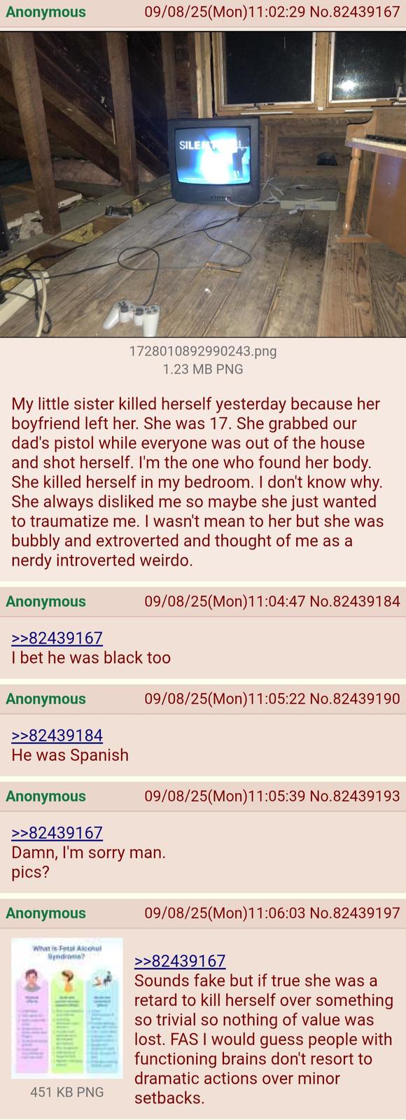 Anonymous 09/08/25(Mon)11:02:29 No.82439167 SILENTL 1728010892990243.png 1.23 MB PNG My little sister killed herself yesterday because her boyfriend left her. She was 17. She grabbed our dad's pistol while everyone was out of the house. and shot herself. I'm the one who found her body. She killed herself in my bedroom. I don't know why. She always disliked me so maybe she just wanted to traumatize me. I wasn't mean to her but she was bubbly and extroverted and thought of me as a nerdy introverted weirdo. Anonymous 09/08/25(Mon) 11:04:47 No.82439184 >>82439167 I bet he was black too Anonymous >>82439184 He was Spanish Anonymous >>82439167 09/08/25(Mon) 11:05:22 No.82439190 09/08/25(Mon)11:05:39 No.82439193 Damn, I'm sorry man. pics? Anonymous What is Fetal Alcohol Syndrome? 451 KB PNG 09/08/25(Mon)11:06:03 No.82439197 >>82439167 Sounds fake but if true she was a retard to kill herself over something so trivial so nothing of value was lost. FAS I would guess people with functioning brains don't resort to dramatic actions over minor setbacks.
