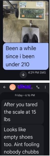 2096-> OVE Been a while since i been under 210 4:29 PM SMS Friday 6:16 PM After you tared the scale at 15 lbs Looks like empty shoes too. Aint fooling nobody chubbs