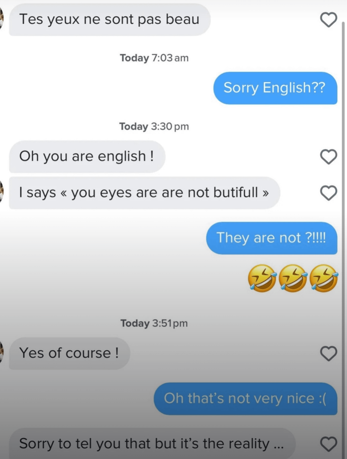 Tes yeux ne sont pas beau Today 7:03 am Sorry English?? Today 3:30 pm Oh you are english! I says << you eyes are are not butifull >> They are not ?!!!! BBB Yes of course! Today 3:51pm Oh that's not very nice :( Sorry to tel you that but it's the reality ...