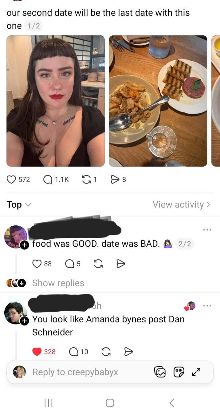 our second date will be the last date with this one 1/2 572 Q1.1K ུ1 > 8 Top ✓ View activity > + food was GOOD. date was BAD. ① 2/2 88 Q 5 G Show replies oh You look like Amanda bynes post Dan Schneider 328 Q 10 G D Reply to creepybabyx ||| 39) GIF 7