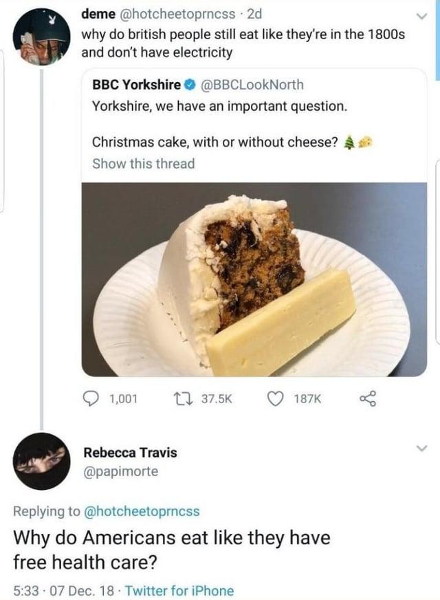 deme @hotcheetoprncss - 2d why do british people still eat like they're in the 1800s and don't have electricity BBC Yorkshire @BBCLookNorth Yorkshire, we have an important question. Christmas cake, with or without cheese? Show this thread 1,001 37.5K 187K Rebecca Travis @papimorte Replying to @hotcheetoprncss Why do Americans eat like they have free health care? 5:33 07 Dec. 18 Twitter for iPhone