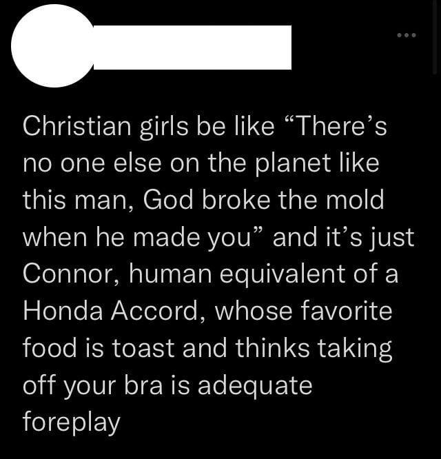 Christian girls be like “There's no one else on the planet like this man, God broke the mold when he made you" and it's just Connor, human equivalent of a Honda Accord, whose favorite food is toast and thinks taking off your bra is adequate foreplay
