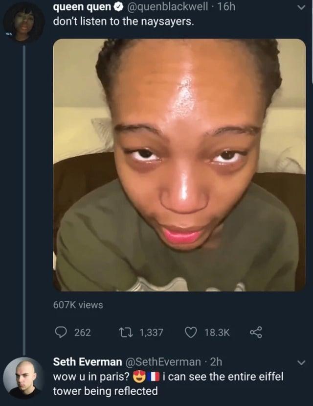 queen quen @quenblackwell - 16h don't listen to the naysayers. 607K views 262 1,337 18.3K Seth Everman@Seth Everman · 2h wow u in paris? tower being reflected i can see the entire eiffel