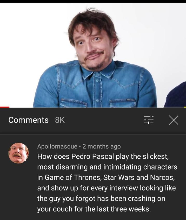 Comments 8K 得 Х Apollomasque • 2 months ago How does Pedro Pascal play the slickest, most disarming and intimidating characters in Game of Thrones, Star Wars and Narcos, and show up for every interview looking like the guy you forgot has been crashing on your couch for the last three weeks.