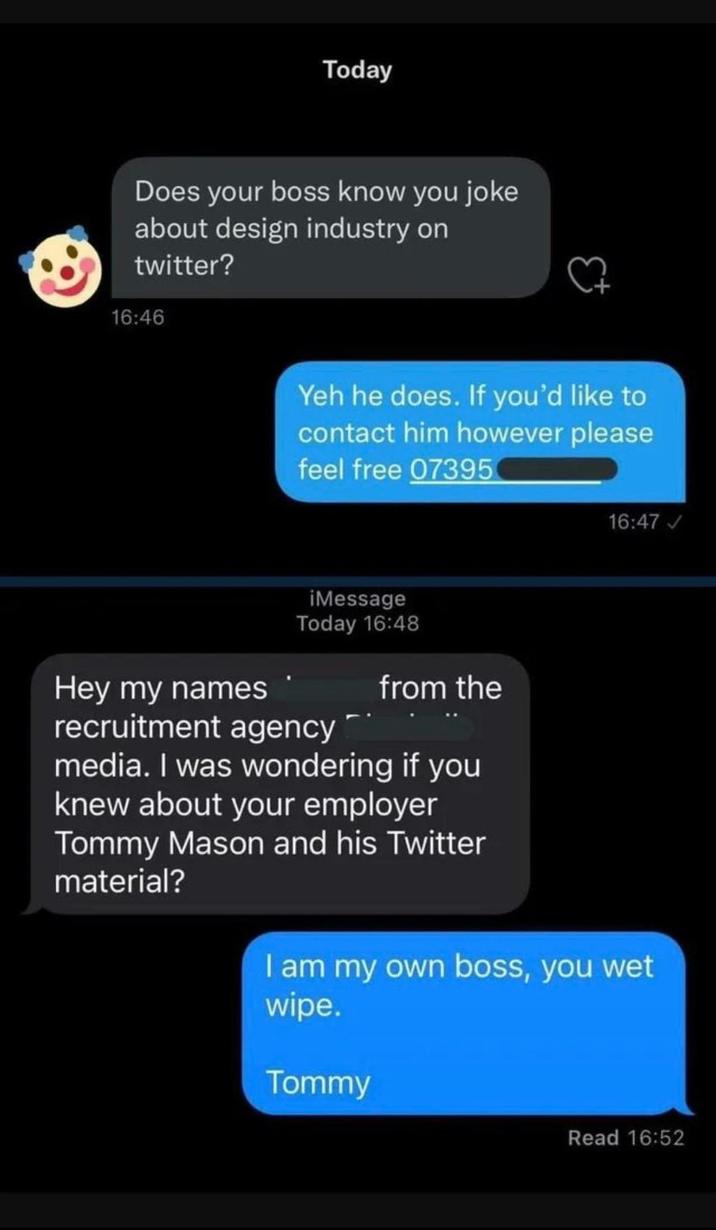 Today Does your boss know you joke about design industry on twitter? 16:46 Yeh he does. If you'd like to contact him however please feel free 07395 Hey my names iMessage Today 16:48 recruitment agency from the media. I was wondering if you knew about your employer Tommy Mason and his Twitter material? 16:47✓ I am my own boss, you wet wipe. Tommy Read 16:52