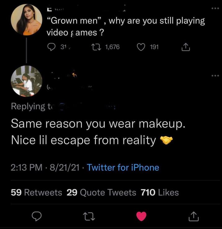 A "Grown men", why are you still playing video games? 31 27 1,676 191 ↑ Replying to Same reason you wear makeup. Nice lil escape from reality 2:13 PM 8/21/21 Twitter for iPhone • 59 Retweets 29 Quote Tweets 710 Likes 27 ↑