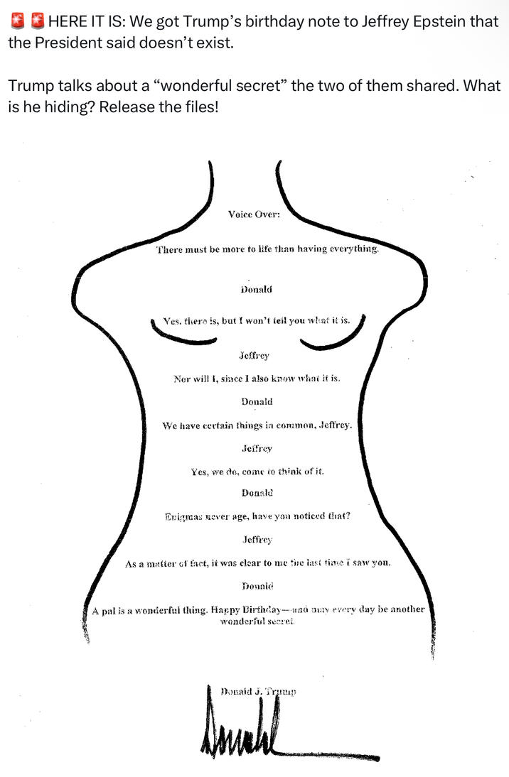 HERE IT IS: We got Trump's birthday note to Jeffrey Epstein that the President said doesn't exist. Trump talks about a "wonderful secret” the two of them shared. What is he hiding? Release the files! Voice Over: There must be more to life than having everything. Donald Yes. there is, but I won't tell you what it is. Jeffrey Nor will I, since I also know what it is. Donald We have certain things in common, Jeffrey. Jeffrey Yes, we do, come to think of it. Donald Enigmas never age, have you noticed that? Jeffrey As a matter of fact, it was clear to me the last time I saw you. Donald A pal is a wonderful thing. Happy Birthday- and buy every day be another wonderful secret. Donald J. Trump W