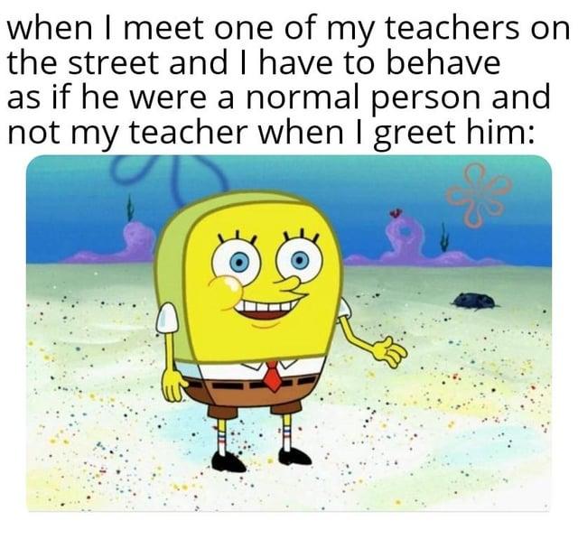 when I meet one of my teachers on the street and I have to behave as if he were a normal person and not my teacher when I greet him: