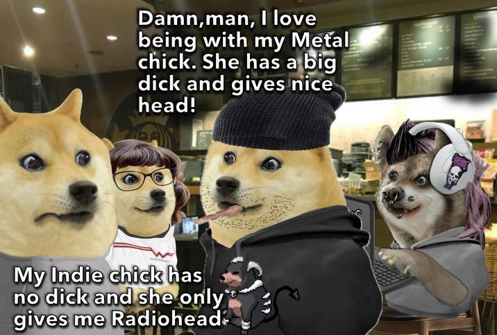 Damn,man, I love being with my Metal chick. She has a big d--- and gives nice head! 松 weezer My Indie chick has no d--- and she only gives me Radiohead: