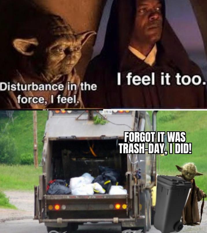 Disturbance in the force, I feel. I feel it too. FORGOT IT WAS TRASH-DAY, I DID!