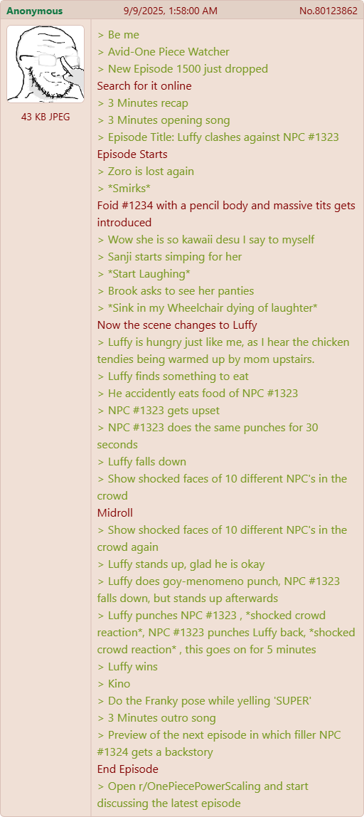 Anonymous 9/9/2025, 1:58:00 AM No.80123862 > Be me 43 KB JPEG > Avid-One Piece Watcher > New Episode 1500 just dropped Search for it online < > 3 Minutes recap > 3 Minutes opening song > Episode Title: Luffy clashes against NPC #1323 Episode Starts > Zoro is lost again > *Smirks* Foid #1234 with a pencil body and massive t--- gets introduced > Wow she is so kawaii desu I say to myself > Sanji starts simping for her > *Start Laughing* > Brook asks to see her panties > *Sink in my Wheelchair dying of laughter* Now the scene changes to Luffy > Luffy is hungry just like me, as I hear the chicken tendies being warmed up by mom upstairs. > Luffy finds something to eat > He accidently eats food of NPC #1323 > NPC #1323 gets upset > NPC #1323 does the same punches for 30 seconds > Luffy falls down > Show shocked faces of 10 different NPC's in the crowd Midroll > Show shocked faces of 10 different NPC's in the crowd again > Luffy stands up, glad he is okay > Luffy does goy-menomeno punch, NPC #1323 falls down, but stands up afterwards > Luffy punches NPC #1323, *shocked crowd reaction*, NPC #1323 punches Luffy back, *shocked crowd reaction*, this goes on for 5 minutes > Luffy wins > Kino > Do the Franky pose while yelling 'SUPER' > 3 Minutes outro song > Preview of the next episode in which filler NPC #1324 gets a backstory End Episode > Open r/OnePiecePowerScaling and start discussing the latest episode