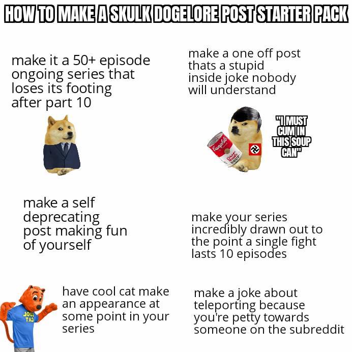 HOW TO MAKE A SKULK DOGELORE POST STARTER PACK make it a 50+ episode ongoing series that loses its footing after part 10 make a one off post thats a stupid inside joke nobody will understand "I MUST C-- IN THIS SOUP CAN" make a self deprecating post making fun of yourself TAS have cool cat make an appearance at some point in your series make your series incredibly drawn out to the point a single fight lasts 10 episodes make a joke about teleporting because you're petty towards someone on the subreddit
