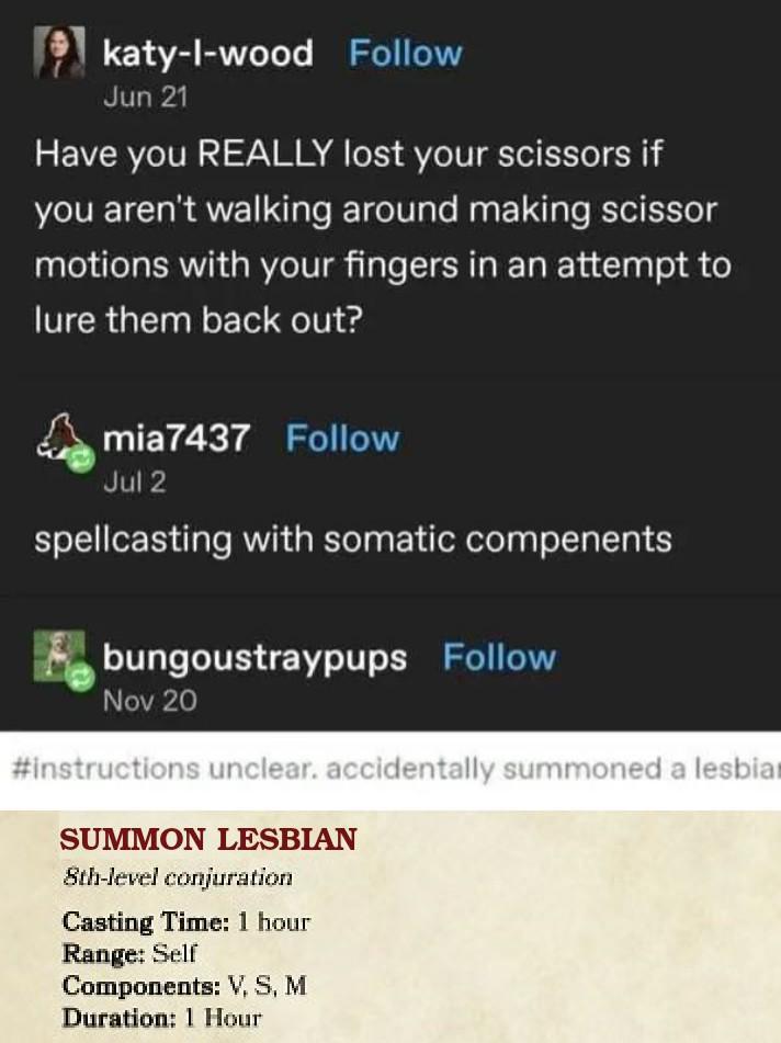 katy-l-wood Follow Jun 21 Have you REALLY lost your scissors if you aren't walking around making scissor motions with your fingers in an attempt to lure them back out? mia7437 Follow Jul 2 spellcasting with somatic compenents bungoustraypups Follow Nov 20 #instructions unclear. accidentally summoned a lesbia SUMMON LESBIAN 8th-level conjuration Casting Time: 1 hour Range: Self Components: V, S, M Duration: 1 Hour