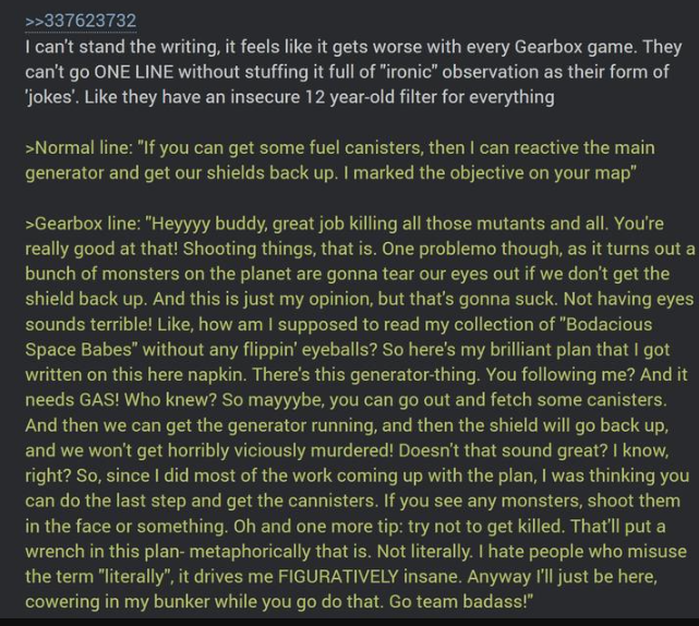 >>337623732 I can't stand the writing, it feels like it gets worse with every Gearbox game. They can't go ONE LINE without stuffing it full of "ironic" observation as their form of 'jokes'. Like they have an insecure 12 year-old filter for everything >Normal line: "If you can get some fuel canisters, then I can reactive the main generator and get our shields back up. I marked the objective on your map" >Gearbox line: "Heyyyy buddy, great job killing all those mutants and all. You're really good at that! Shooting things, that is. One problemo though, as it turns out a bunch of monsters on the planet are gonna tear our eyes out if we don't get the shield back up. And this is just my opinion, but that's gonna suck. Not having eyes sounds terrible! Like, how am I supposed to read my collection of "Bodacious Space Babes" without any flippin' eyeballs? So here's my brilliant plan that I got written on this here napkin. There's this generator-thing. You following me? And it needs GAS! Who knew? So mayyybe, you can go out and fetch some canisters. And then we can get the generator running, and then the shield will go back up, and we won't get horribly viciously murdered! Doesn't that sound great? I know, right? So, since I did most of the work coming up with the plan, I was thinking you can do the last step and get the cannisters. If you see any monsters, shoot them in the face or something. Oh and one more tip: try not to get killed. That'll put a wrench in this plan- metaphorically that is. Not literally. I hate people who misuse the term "literally", it drives me FIGURATIVELY insane. Anyway I'll just be here, cowering in my bunker while you go do that. Go team badass!"