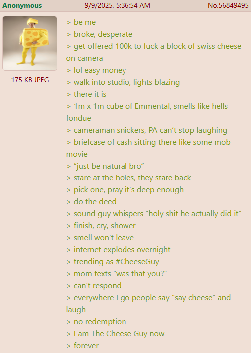 Anonymous 175 KB JPEG 9/9/2025, 5:36:54 AM > be me > broke, desperate No.56849495 > get offered 100k to f--- a block of swiss cheese on camera > lol easy money > walk into studio, lights blazing > there it is > 1m x 1m cube of Emmental, smells like hells fondue > cameraman snickers, PA can't stop laughing > briefcase of cash sitting there like some mob movie > "just be natural bro" > stare at the holes, they stare back > pick one, pray it's deep enough > do the deed > sound guy whispers "h-------- he actually did it" > finish, cry, shower > smell won't leave > internet explodes overnight > trending as #CheeseGuy > mom texts "was that you?" > can't respond > everywhere I go people say "say cheese" and laugh > no redemption < > I am The Cheese Guy now > forever