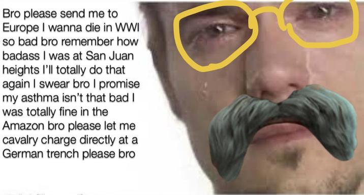 Bro please send me to Europe I wanna die in WWI so bad bro remember how badass I was at San Juan heights I'll totally do that again I swear bro I promise my asthma isn't that bad I was totally fine in the Amazon bro please let me cavalry charge directly at a German trench please bro