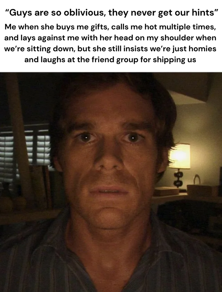 "Guys are so oblivious, they never get our hints" Me when she buys me gifts, calls me hot multiple times, and lays against me with her head on my shoulder when we're sitting down, but she still insists we're just homies and laughs at the friend group for shipping us