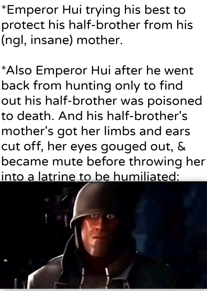 *Emperor Hui trying his best to protect his half-brother from his (ngl, insane) mother. *Also Emperor Hui after he went back from hunting only to find out his half-brother was poisoned to death. And his half-brother's mother's got her limbs and ears cut off, her eyes gouged out, & became mute before throwing her into a latrine to be humiliated: u/Khantlerpartesar