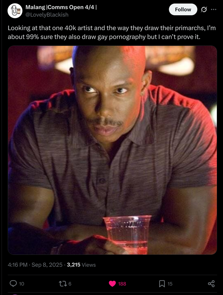 Malang |Comms Open 4/4 | @LovelyBlackish Follow Looking at that one 40k artist and the way they draw their primarchs, I'm about 99% sure they also draw gay p---------- but I can't prove it. 4:16 PM - Sep 8, 2025 3,215 Views 10 176 188 ☐ 15 go