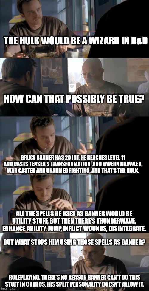 THE HULK WOULD BE A WIZARD IN D&D HOW CAN THAT POSSIBLY BE TRUE? BRUCE BANNER HAS 20 INT, HE REACHES LEVEL 11 AND CASTS TENSER'S TRANSFORMATION. ADD TAVERN BRAWLER, WAR CASTER AND UNARMED FIGHTING, AND THAT'S THE HULK. ALL THE SPELLS HE USES AS BANNER WOULD BE UTILITY STUFF, BUT THEN THERE'S THUNDERWAVE, ENHANCE ABILITY, JUMP, INFLICT WOUNDS, DISINTEGRATE BUT WHAT STOPS HIM USING THOSE SPELLS AS BANNER? ROLEPLAYING. THERE'S NO REASON BANNER CAN'T DO THIS STUFF IN COMICS, HIS SPLIT PERSONALITY DOESN'T ALLOW IT. imgflip.com