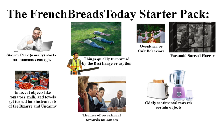 The FrenchBreads Today Starter Pack: Starter Pack (usually) starts out innocuous enough. Things quickly turn weird by the first image or caption Occultism or Cult Behaviors Innocent objects like tomatoes, milk, and towels get turned into instruments of the Bizarre and Uncanny 123RF Themes of resentment towards nuisances AMPLE SAMPL SAMPL SAMPLE SAMPLE Paranoid Surreal Horror SAMPLE SAMPL SAMPLE AMPL SAMPLE ALE SAMPLE SAMP Oddly sentimental towards certain objects