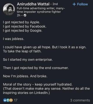 Aniruddha Wattal • 2nd Full-time advertising writer, many- time imposter syndrome fighter 2h. > I got rejected by Apple. I got rejected by Facebook. I got rejected by Google. I was jobless. + Follow I could have given up all hope. But I took it as a sign. To take the leap of faith. So I started my own enterprise. Then I got rejected by the end consumer. Now I'm jobless. And broke. Moral of the story - keep yourself hydrated. (That doesn't make make any sense. Neither do all the inspiring stories on LinkedIn.) €60 17 3 comments