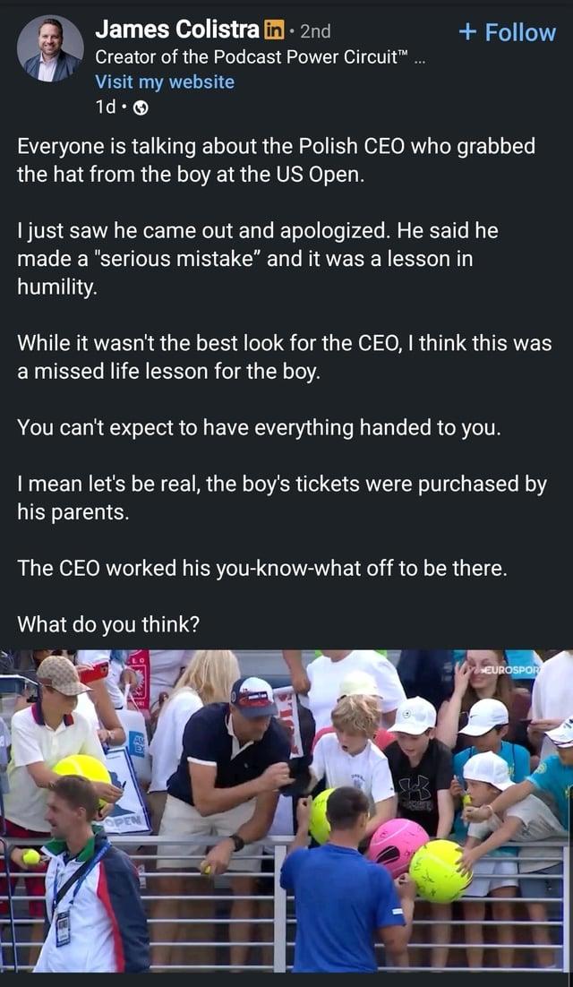 James Colistra in ⚫ 2nd Creator of the Podcast Power Circuit™ ... Visit my website 1d. + Follow Everyone is talking about the Polish CEO who grabbed the hat from the boy at the US Open. I just saw he came out and apologized. He said he made a "serious mistake" and it was a lesson in humility. While it wasn't the best look for the CEO, I think this was a missed life lesson for the boy. You can't expect to have everything handed to you. I mean let's be real, the boy's tickets were purchased by his parents. The CEO worked his you-know-what off to be there. What do you think? OPEN S EUROSPOR