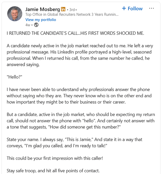 Jamie Mosberg in ⚫3rd+ Top Office in Global Recruiters Network 3 Years Runnin... View my portfolio 4w → + Follow I RETURNED THE CANDIDATE'S CALL...HIS FIRST WORDS SHOCKED ME. A candidate newly active in the job market reached out to me. He left a very professional message. His LinkedIn profile portrayed a high-level, seasoned professional. When I returned his call, from the same number he called, he answered saying, "Hello?" I have never been able to understand why professionals answer the phone without saying who they are. They never know who is on the other end and how important they might be to their business or their career. But a candidate, active in the job market, who should be expecting my return call, should not answer the phone with "hello". And certainly not answer with a tone that suggests, "How did someone get this number?" State your name. I always say, "This is Jamie," And state it in a way that conveys, "I'm glad you called, and I'm ready to talk!" This could be your first impression with this caller! Stay safe troop, and hit all five points of contact.