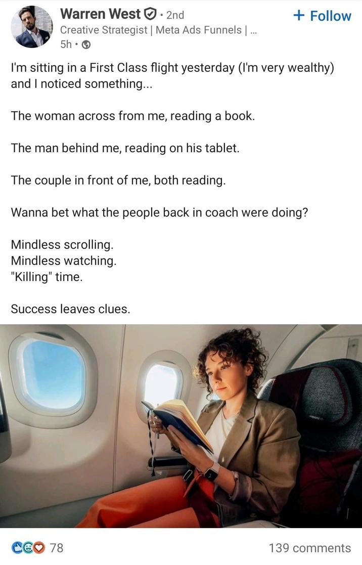 Warren West ①: : 2nd Creative Strategist | Meta Ads Funnels | ... 5h → + Follow I'm sitting in a First Class flight yesterday (I'm very wealthy) and I noticed something... The woman across from me, reading a book. The man behind me, reading on his tablet. The couple in front of me, both reading. Wanna bet what the people back in coach were doing? Mindless scrolling. Mindless watching. "Killing" time. Success leaves clues. CG♡ 78 139 comments