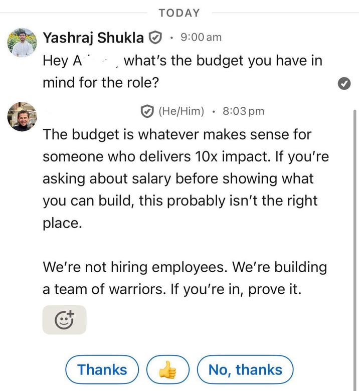 TODAY Hey A Yashraj Shukla • 9:00 am what's the budget you have in mind for the role? (He/Him) 8:03 pm • The budget is whatever makes sense for someone who delivers 10x impact. If you're asking about salary before showing what you can build, this probably isn't the right place. We're not hiring employees. We're building a team of warriors. If you're in, prove it. Thanks No, thanks