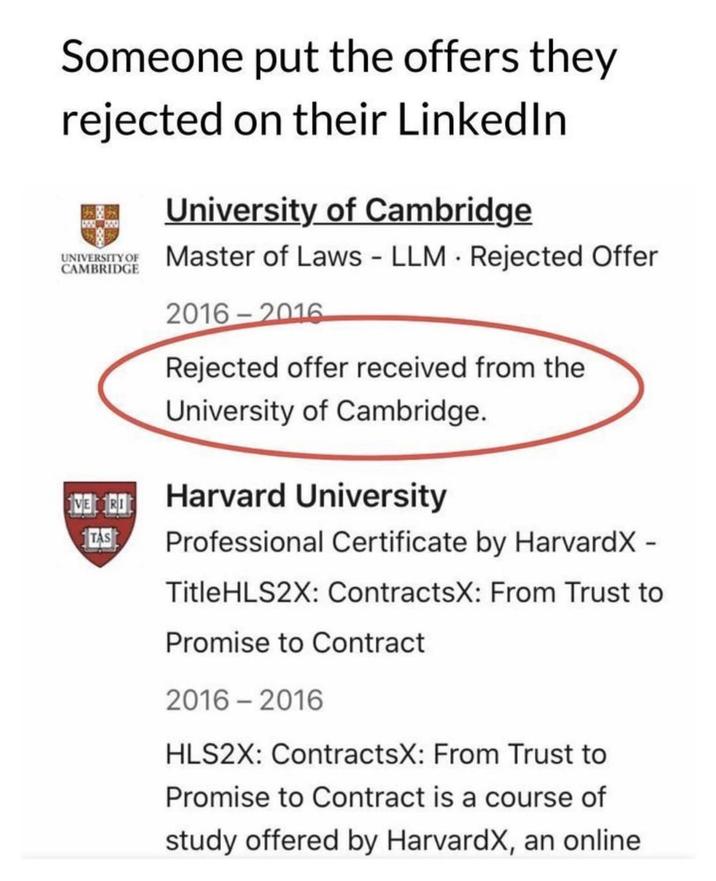 Someone put the offers they rejected on their LinkedIn UNIVERSITY OF CAMBRIDGE University of Cambridge Master of Laws LLM Rejected Offer 2016-2016 Rejected offer received from the University of Cambridge. 18 Harvard University TAS Professional Certificate by HarvardX - TitleHLS2X: ContractsX: From Trust to Promise to Contract 2016-2016 HLS2X: ContractsX: From Trust to Promise to Contract is a course of study offered by HarvardX, an online