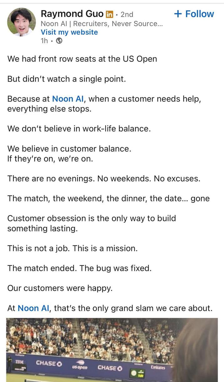 Raymond Guo in ⚫ 2nd Noon Al | Recruiters, Never Source... Visit my website 1h We had front row seats at the US Open But didn't watch a single point. + Follow Because at Noon AI, when a customer needs help, everything else stops. We don't believe in work-life balance. We believe in customer balance. If they're on, we're on. There are no evenings. No weekends. No excuses. The match, the weekend, the dinner, the date... gone Customer obsession is the only way to build something lasting. This is not a job. This is a mission. The match ended. The bug was fixed. Our customers were happy. At Noon Al, that's the only grand slam we care about. Emirates TEM CHASE O us apen CHASE O