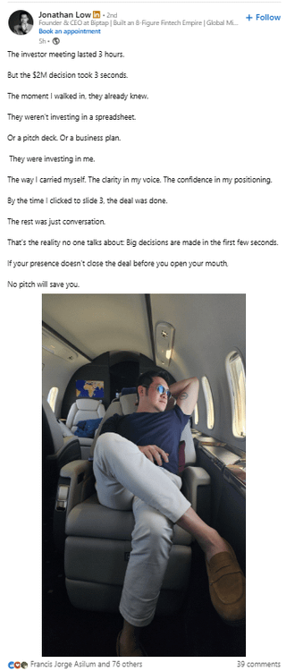 Jonathan Low In - 2nd Founder & CEO at Biptap | Built an 8-Figure Fintech Empire | Global Mi... Book an appointment Sh- The investor meeting lasted 3 hours. But the $2M decision took 3 seconds. +Follow The moment I walked in, they already knew. They weren't investing in a spreadsheet. Or a pitch deck. Or a business plan. They were investing in me. The way I carried myself. The clarity in my voice. The confidence in my positioning. By the time I clicked to slide 3, the deal was done. The rest was just conversation. That's the reality no one talks about Big decisions are made in the first few seconds. If your presence doesn't close the deal before you open your mouth No pitch will save you. coe Francis Jorge Asilum and 76 others 39 comments