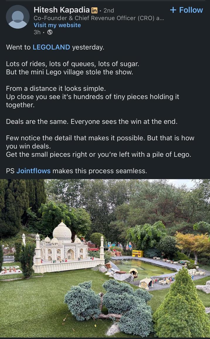 Hitesh Kapadia in ⚫ 2nd Co-Founder & Chief Revenue Officer (CRO) a... Visit my website 3h- Went to LEGOLAND yesterday. Lots of rides, lots of queues, lots of sugar. But the mini Lego village stole the show. From a distance it looks simple. + Follow Up close you see it's hundreds of tiny pieces holding it together. Deals are the same. Everyone sees the win at the end. Few notice the detail that makes it possible. But that is how you win deals. Get the small pieces right or you're left with a pile of Lego. PS Jointflows makes this process seamless.