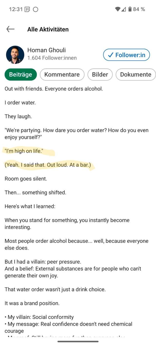 12:31 O ← Alle Aktivitäten Homan Ghouli 1.604 Follower:innen Beiträge Kommentare 84% ✓ Follower:in Bilder Dokumente Out with friends. Everyone orders alcohol. I order water. They laugh. "We're partying. How dare you order water? How do you even enjoy yourself?" "I'm high on life." (Yeah. I said that. Out loud. At a bar.) Room goes silent. Then... something shifted. Here's what I learned: When you stand for something, you instantly become interesting. Most people order alcohol because... well, because everyone else does. But I had a villain: peer pressure. And a belief: External substances are for people who can't generate their own joy. That water order wasn't just a drink choice. It was a brand position. My villain: Social conformity My message: Real confidence doesn't need chemical courage