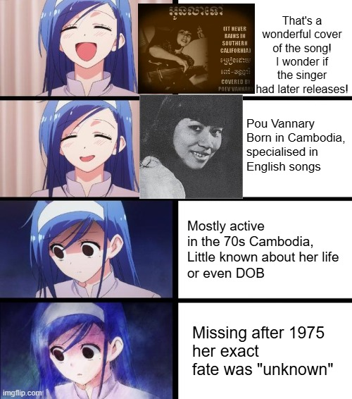 LIT NEVER RAINS IN SOUTHERN CALIFORNIA) spjehu COVERED BY That's a wonderful cover of the song! I wonder if the singer POEV VANNAR had later releases! Pou Vannary Born in Cambodia, specialised in English songs Mostly active in the 70s Cambodia, Little known about her life or even DOB imgflip.com Missing after 1975 her exact fate was "unknown"