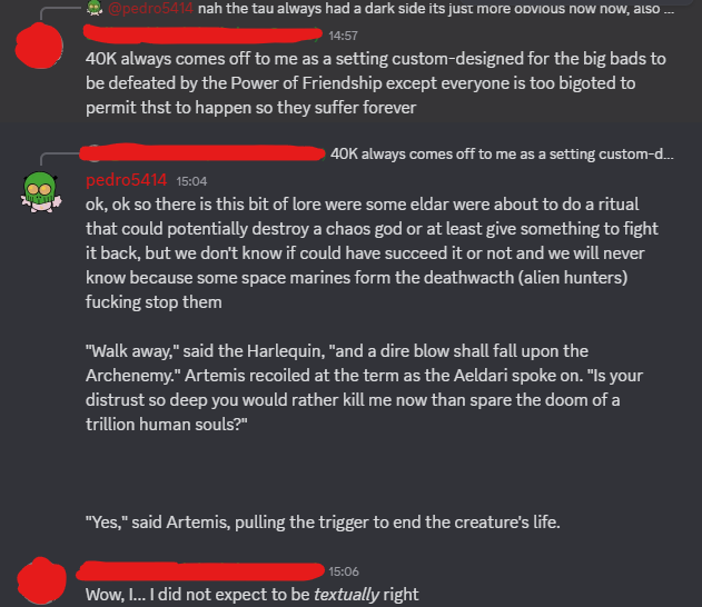 @pedro5414 nah the tau always had a dark side its just more obvious now now, also... 14:57 40K always comes off to me as a setting custom-designed for the big bads to be defeated by the Power of Friendship except everyone is too bigoted to permit thst to happen so they suffer forever pedro5414 15:04 40K always comes off to me as a setting custom-d... ok, ok so there is this bit of lore were some eldar were about to do a ritual that could potentially destroy a chaos god or at least give something to fight it back, but we don't know if could have succeed it or not and we will never know because some space marines form the deathwacth (alien hunters) f------ stop them "Walk away," said the Harlequin, "and a dire blow shall fall upon the Archenemy." Artemis recoiled at the term as the Aeldari spoke on. "Is your distrust so deep you would rather kill me now than spare the doom of a trillion human souls?" "Yes," said Artemis, pulling the trigger to end the creature's life. 15:06 Wow, I... I did not expect to be textually right