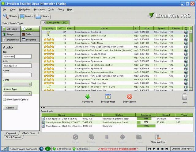 LimeWire: Enabling Open Information Sharing Ele View Navigation Resources Tools Fiters Help Search Monitor Library LimeWire PRO Select Search Type: Xsoundgarden (243) All Types Audio Quality Lice... Name 37 Soundgarden Outshined Images Video E 33 Soundgarden Black Hole Sun Documents Programs 24 Soundgarden Spoonman 19 Soundgarden Pretty Noose Audio 9 Johnny Cash Rusty Cage (Soundgarden Cover) Soundgarden Chris Comell-Just Like Suicide (Acoustic) mp3 5,069 KB T... Size mp3 4,062 KB mp3 4,000 KB mp3 3,864 KB mp3 3,061 KB mp3 2,009 KB Speed Bitrate T3 or Higher 128 T3 or Higher 128 T3 or Higher 128 T3 or Higher 128 13 or Higher 120 T3 or Higher 128 Title 6 Soundgarden Hands All Over mp3 5.631 KB T3 or Higher 128 spoonman 5 Soundgarden- The Day I Tried To Live Artist 3 Soundgarden Spoonman 2 Soundgarden Spoonman (acoustic) soundgarden Album 2 Soundgarden Spoonman 2 Soundgarden Spoonman (Acoustic) mp3 7.407 KD mp3 3,868 KB mp3 3,344 KB mp3 3,864 KB mp3 3,348 KB 2 Johnny Cash Rusty Cage (Soundgarden Cover) mp3 2,642 KB T1 T3 or Higher 192 T3 or Higher 128 T1 128 T3 or Higher 13 or Higher 128 128 128 Genre 2 Soundgarden Can You See Me wma 1,113 KB T1 Aninink 2 Soundgarden Black Hole Sun 2 Soundgarden The Day I Tried To Live License Type 2 Soundmaidan, Black Hola Sun mp3 4,973 KB mp3 7,407 KB 34.99 B T3 or Higher 128 T3 or Higher 192 13 at Minhas $29. More Search Options Search Keyword Direct Connect What's New Downloads Name Download Browse Host Stop Search Junk Size Status Downloading from 8 hosts Downloading from 2 hosts Complete Progress 78% Speed Time 19% 100% 213 KB 36 KB/s 0:04 2:50 Soundgarden Outshined.mp3 4,852 KB Soundgarden- The Day I Tried T... 7.487 KB Soundgarden Black Hole Sun.m... 4,960 KB Resune Prew Explore Clear Inactive Turbo-Charged Connection 2252 KB/s 00 KB/s A newer version is available, update? LimeWire Media Player