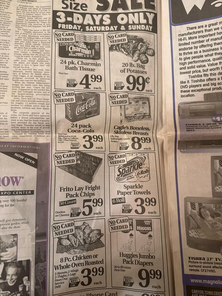 bathroom arated. The ue to train by in boot d for living quarters. artment re- wort licenses -China but new Ok Cress ton's o the Com center of ther the satel- politicized Isecurity. n enhanced t Clinton re- ops in Bos- e money is acy spend- unds for in- variety of n an even- missiles, al- on-to quest for efense of test fail- dentities Operating 2 million and reject who rt Camp- me taxes. mnessee- s not y has 000 ed Press iefs of or this ed the varned time to nat Con- nes and nsisting od bases osts. Cox News Service EFF NESMITH WASHINGThe Department of Defense spend an $50 million this year to provide Vi- agra, the new drug for sexual impo tence, to soldiers, sailors, fliers, re- tirees and their dependents. Defense health officials said an original cost estimate, based on the of requests for Viagra the umber was receiving at mill- tary clinics and hospitals, was $100 million. The figure was pared to $50 mil- lion roughly equivalent to the cost of three -after the Dockhawk helicopter or 15 Army Office of Health Affairs restricted prescriptions to men who suffer from a diagnosed disorder, penile erectile dysfunc tion, and ruled that no user could get more than six pills a month. "It's a lot of money," said Mari- anne Coates, a Pentagon spokes- woman, adding the actual cost "could h be higher. It could be lower." "There are, in fact, people who suffer from clinical dysfunction," she added, and people who want simply to have a "good time" will not get the drug. In an interview this week, John Mazzuchi, deputy assistant secre tary of defense for health affairs, cited Viagra as an example of the problems involved in planning health care costs for the military, When the Defense Department's budget for health costs was being written last year, Viagra did not exist. It appeared on the market this year and overnight became one of the largest-selling prescription drugs in the country. Army, Navy and Air Force hospi- tals and clinics provide medical care for roughly 1.2 million troops and another 5.3 million active duty de- pendents, retirees and their depen- dents. The surgeons general of the Army, Air Force and Navy appeared before a House subcommittee last week to say that the funds originally were provided for the fiscal year that began Thursday would be $600 million short of the cost of provid- ing acceptable medical care. Their budgets subsequently were increased by shifting funds from other Department of Defense pro- grams. REAT INFORMATION! NOW OPEN HOW XPO CENTER g over 500 booths! ng for the will give elementary preview garden, which after the show. Size ALE 3-DAYS ONLY FRIDAY, SATURDAY & SUNDAY NO CARD NEEDED ROLLS-48 Charmin DOUBLE ROLL 24 24 pk. Charmin Bath Tissue First One BONUS BUY! 2.70 NO CARD NEEDED Coca-Co 4.99 always Coca-Cola CLASSIC delicious Patronhing 24 pack Coca-Cola First One, Additional at $4.99 Reg, Diet or Caffeine Free Plus Deposit In OR BONUS BUY! NO CARD NEEDED 3.99 each Frito Lay Fright Pack Chips 50 Count Doritos or Cheetos BONUS BUY! Save 2.00 NO CARD NEEDED 5.99 NO CARD NEEDED 20 lb. Bag of Potatoes BONUS BUY! Save 1.00 999 NO CARD NEEDED BREASTS each Cagle's Boneless, Skinless Breasts 4 lb. Bag Individually Quick Frozen BONUS BUY! Save 2.00 NO CARD NEEDED 8.99 Sparkle each 6 Rolls Sparkle Paper Towels 6 Roll BONUS BUY! Save 2.00 each NO CARD NEEDED PS 3.99 each JUMBO PACK HUGGIES Ultratrim There are a great m manufacturers than we d Hi-Fi. More important ho limited number of manu endorse by offering them to thrive as a business i to give people what they high performance, quali and solid value. Value th lowest price, but worth t Toshiba fits this de like it. Toshiba offers a l DVD players and big sc these exceptional produ location. Toshiba 4-иead и Universal TV/VCR remote- speed rewind/fast forward M653. 8 Pc. Chicken or Whole Oven Roasted 2-Breasts, 2-Wings 2-Thighs,2-Legs From Our BONUS BUY! Save 1.00 Service Deli! 3.99 each Huggies Jumbo Pack Diapers 30 to 80 count First One Phone Card BONUS BUY! Save 3.50 9.99 each TOSHIBA 27" TV. Picture-in-picture (requi surround sound effects remote. CF27H50. www.magnolia CANYON TOWN CENT 643-4164