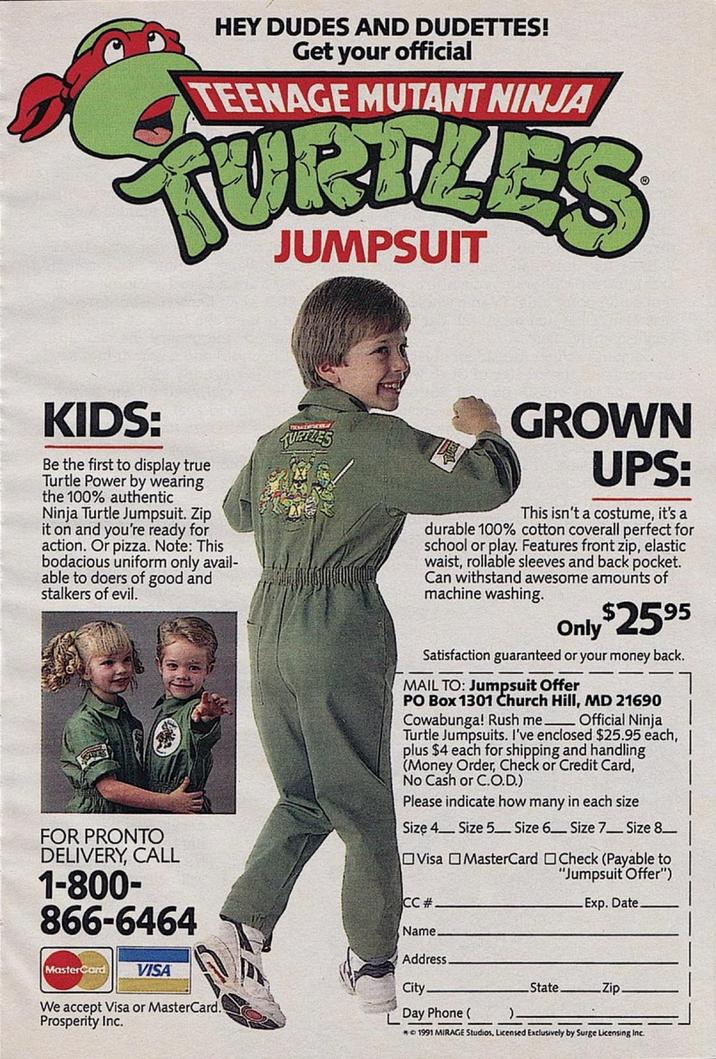 HEY DUDES AND DUDETTES! Get your official TEENAGE MUTANT NINJA TURTLES JUMPSUIT KIDS: Be the first to display true Turtle Power by wearing the 100% authentic Ninja Turtle Jumpsuit. Zip it on and you're ready for action. Or pizza. Note: This bodacious uniform only avail- able to doers of good and stalkers of evil. FOR PRONTO DELIVERY, CALL 1-800- 866-6464 MasterCard VISA We accept Visa or MasterCard. Prosperity Inc. TURTLES GROWN UPS: This isn't a costume, it's a durable 100% cotton coverall perfect for school or play. Features front zip, elastic waist, rollable sleeves and back pocket. Can withstand awesome amounts of machine washing. Only $2595 Satisfaction guaranteed or your money back. MAIL TO: Jumpsuit Offer PO Box 1301 Church Hill, MD 21690 Cowabunga! Rush me. Official Ninja Turtle Jumpsuits. I've enclosed $25.95 each, plus $4 each for shipping and handling (Money Order, Check or Credit Card, No Cash or C.O.D.) Please indicate how many in each size Size 4 Size 5 Size 6 Size 7- Size 8- Visa MasterCard Check (Payable to "Jumpsuit Offer") CC # Name. Address. City. Day Phone ( Exp. Date. State. Zip. ). ©1991 MIRAGE Studios, Licensed Exclusively by Surge Licensing Inc.