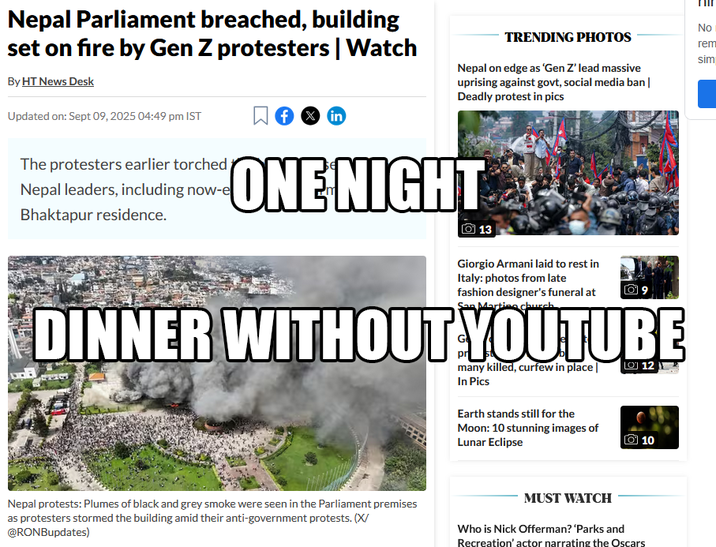 Nepal Parliament breached, building set on fire by Gen Z protesters | Watch By HT News Desk Updated on: Sept 09, 2025 04:49 pm IST The protesters earlier torched Nepal leaders, including now-e Bhaktapur residence. f x in TRENDING PHOTOS Nepal on edge as 'Gen Z' lead massive uprising against govt, social media ban | Deadly protest in pics ONE NIGHT 13 Giorgio Armani laid to rest in Italy: photos from late fashion designer's funeral at San Marting church. DINNER WITHOUT YOUTUBE many killed, curfew in place | In Pics Earth stands still for the Moon: 10 stunning images of Lunar Eclipse 012 10 No rem sim Nepal protests: Plumes of black and grey smoke were seen in the Parliament premises as protesters stormed the building amid their anti-government protests. (X/ @RONBupdates) MUST WATCH Who is Nick Offerman? 'Parks and Recreation' actor narrating the Oscars