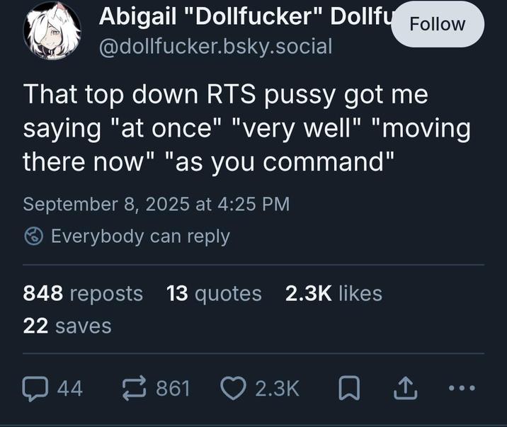 Abigail "Dollfucker" Dollfu Follow @dollfucker.bsky.social That top down RTS p---- got me saying "at once" "very well" "moving there now" "as you command" September 8, 2025 at 4:25 PM Everybody can reply 848 reposts 13 quotes 2.3K likes 22 saves 44 861 2.3K □ ↑