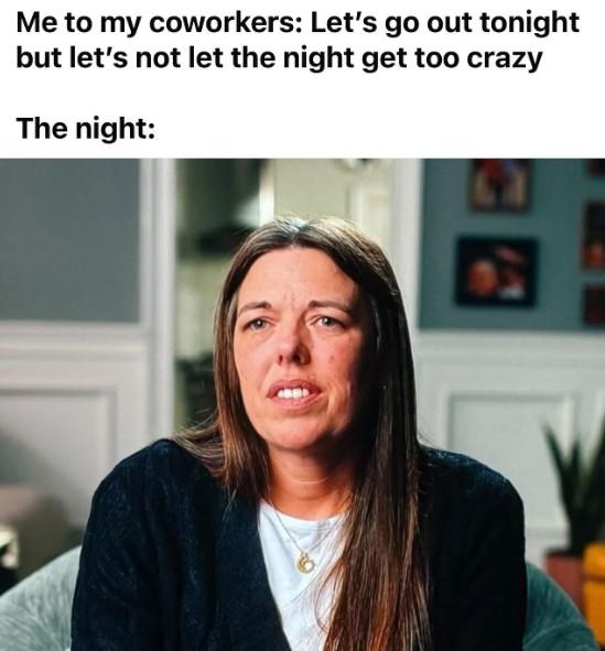 Me to my coworkers: Let's go out tonight but let's not let the night get too crazy The night: